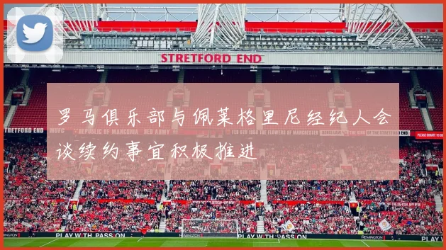 罗马俱乐部与佩莱格里尼经纪人会谈续约事宜积极推进
