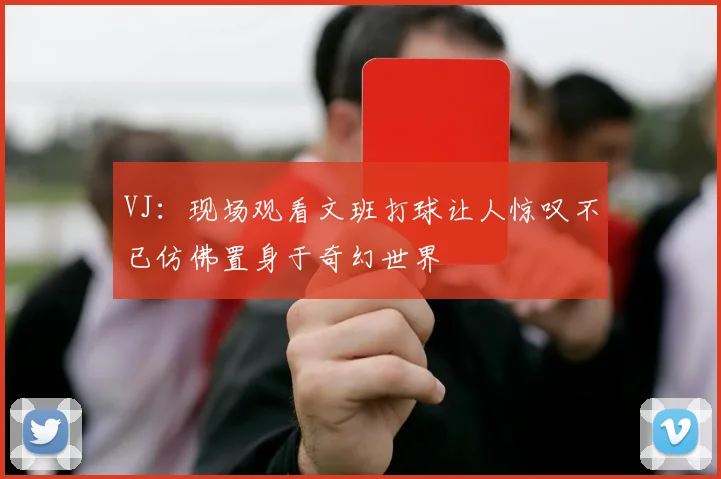 VJ：现场观看文班打球让人惊叹不已仿佛置身于奇幻世界