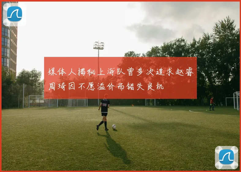 媒体人揭秘上海队曾多次追求赵睿周琦因不愿溢价而错失良机