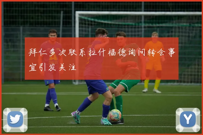 拜仁多次联系拉什福德询问转会事宜引发关注