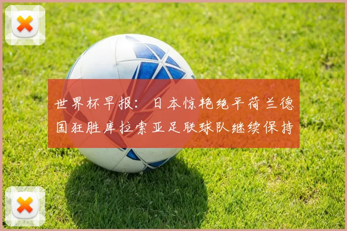世界杯早报：日本惊艳绝平荷兰德国狂胜库拉索亚足联球队继续保持不败