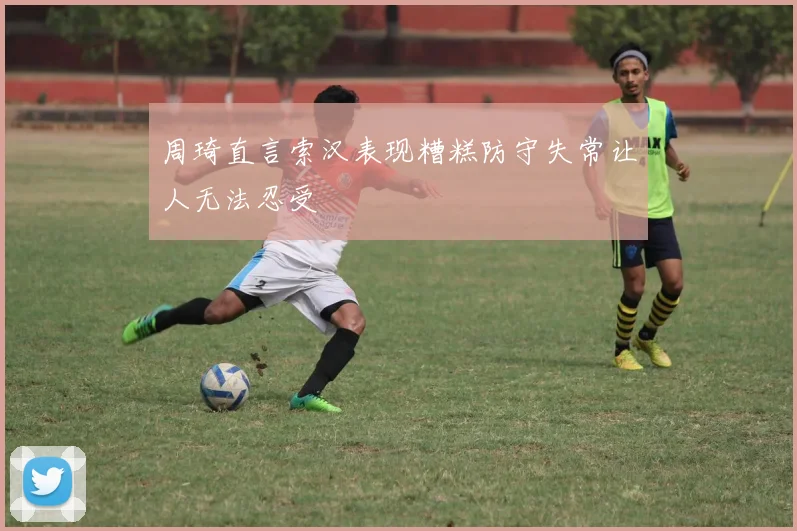 周琦直言索汉表现糟糕防守失常让人无法忍受