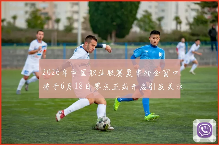 2026年中国职业联赛夏季转会窗口将于6月18日零点正式开启引发关注