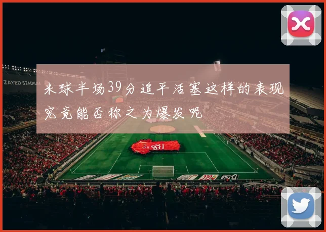 米球半场39分追平活塞这样的表现究竟能否称之为爆发呢
