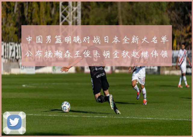 中国男篮明晚对战日本全新大名单公布杨瀚森王俊杰胡金秋赵继伟领衔出战