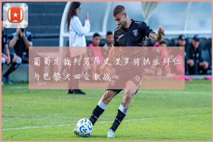 葡萄牙裁判若昂皮涅罗将执法拜仁与巴黎次回合激战