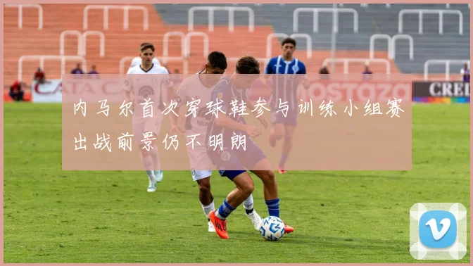 内马尔首次穿球鞋参与训练小组赛出战前景仍不明朗
