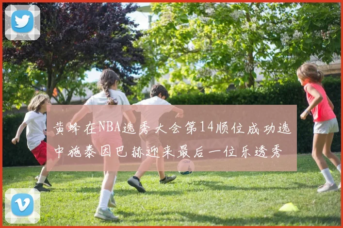 黄蜂在NBA选秀大会第14顺位成功选中施泰因巴赫迎来最后一位乐透秀