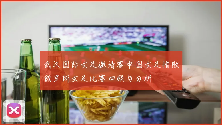 武汉国际女足邀请赛中国女足惜败俄罗斯女足比赛回顾与分析